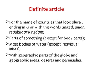 Definite article
For the name of countries that look plural,
ending in -s or with the words united, union,
republic or kingdom;
Parts of something (except for body parts);
Most bodies of water (except individual
lakes);
With geographic parts of the globe and
geographic areas, deserts and peninsulas.
 