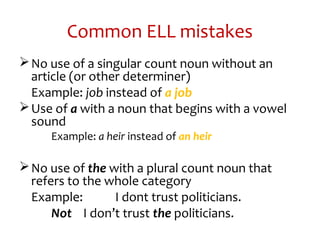 Common ELL mistakes
No use of a singular count noun without an
article (or other determiner)
Example: job instead of a job
Use of a with a noun that begins with a vowel
sound
Example: a heir instead of an heir
No use of the with a plural count noun that
refers to the whole category
Example: I dont trust politicians.
Not I don’t trust the politicians.
 