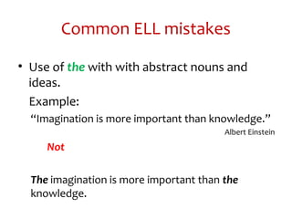 Common ELL mistakes
• Use of the with with abstract nouns and
ideas.
Example:
“Imagination is more important than knowledge.”
Albert Einstein
Not
The imagination is more important than the
knowledge.
 