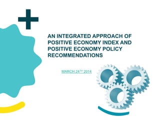 1
AN INTEGRATED APPROACH OF
POSITIVE ECONOMY INDEX AND
POSITIVE ECONOMY POLICY
RECOMMENDATIONS
MARCH 24TH 2014
 