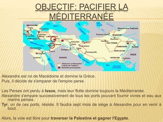 OBJECTIF: PACIFIER LA
MÉDITERRANÉE
Alexandre est roi de Macédoine et domine la Grèce.
Puis, il décide de s'emparer de l'empire perse.
Les Perses ont perdu à Issos, mais leur flotte domine toujours la Méditerranée.
Alexandre s'empare successivement de tous les ports pouvant fournir vivres et eau aux
marins perses.
Tyr, un de ces ports, résiste. Il faudra sept mois de siège à Alexandre pour en venir à
bout.
Alors, la voie est libre pour traverser la Palestine et gagner l'Egypte.
 