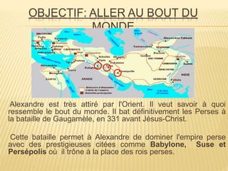 OBJECTIF: ALLER AU BOUT DU
MONDE
Alexandre est très attiré par l'Orient. Il veut savoir à quoi
ressemble le bout du monde. Il bat définitivement les Perses à
la bataille de Gaugamèle, en 331 avant Jésus-Christ.
Cette bataille permet à Alexandre de dominer l'empire perse
avec des prestigieuses citées comme Babylone, Suse et
Persépolis où il trône à la place des rois perses.
 