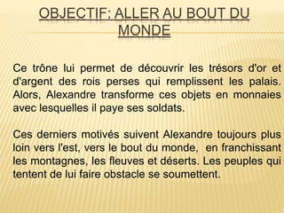 OBJECTIF: ALLER AU BOUT DU
MONDE
Ce trône lui permet de découvrir les trésors d'or et
d'argent des rois perses qui remplissent les palais.
Alors, Alexandre transforme ces objets en monnaies
avec lesquelles il paye ses soldats.
Ces derniers motivés suivent Alexandre toujours plus
loin vers l'est, vers le bout du monde, en franchissant
les montagnes, les fleuves et déserts. Les peuples qui
tentent de lui faire obstacle se soumettent.
 