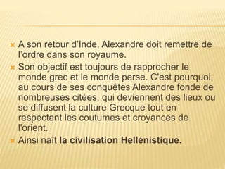  A son retour d’Inde, Alexandre doit remettre de
l’ordre dans son royaume.
 Son objectif est toujours de rapprocher le
monde grec et le monde perse. C'est pourquoi,
au cours de ses conquêtes Alexandre fonde de
nombreuses citées, qui deviennent des lieux ou
se diffusent la culture Grecque tout en
respectant les coutumes et croyances de
l'orient.
 Ainsi naît la civilisation Hellénistique.
 