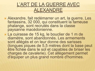 L’ART DE LA GUERRE AVEC
ALEXANDRE
 Alexandre, fait redémarrer un art, la guerre. Les
fantassins, 32 000, qui constituent la fameuse
phalange, sont recrutés dans la classe
paysanne macédonienne.
 La cuirasse de 15 kg, le bouclier de 1 m de
diamètre, sont abandonnés. Les armements
sont allégés et on leur donne des sarisses
(longues piques de 5,5 mètres dont la base peut
être fichée dans le sol et capables de briser les
charges de cavalerie). Cet allègement permet
d'équiper un plus grand nombre d'hommes.
 