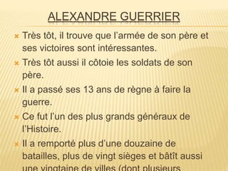 ALEXANDRE GUERRIER
 Très tôt, il trouve que l’armée de son père et
ses victoires sont intéressantes.
 Très tôt aussi il côtoie les soldats de son
père.
 Il a passé ses 13 ans de règne à faire la
guerre.
 Ce fut l’un des plus grands généraux de
l’Histoire.
 Il a remporté plus d’une douzaine de
batailles, plus de vingt sièges et bâtît aussi
 