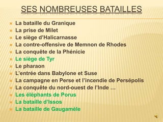 SES NOMBREUSES BATAILLES
 La bataille du Granique
 La prise de Milet
 Le siège d’Halicarnasse
 La contre-offensive de Memnon de Rhodes
 La conquête de la Phénicie
 Le siège de Tyr
 Le pharaon
 L’entrée dans Babylone et Suse
 La campagne en Perse et l’incendie de Persépolis
 La conquête du nord-ouest de l’Inde …
 Les éléphants de Porus
 La bataille d’Issos
 La bataille de Gaugamèle
 