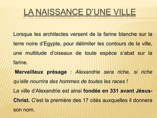 LA NAISSANCE D’UNE VILLE
Lorsque les architectes versent de la farine blanche sur la
terre noire d’Egypte, pour délimiter les contours de la ville,
une multitude d’oiseaux de toute espèce s’abat sur la
farine.
Merveilleux présage : Alexandrie sera riche, si riche
qu’elle nourrira des hommes de toutes les races !
La ville d’Alexandrie est ainsi fondée en 331 avant Jésus-
Christ. C'est la première des 17 cités auxquelles il donnera
son nom.
 