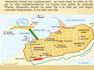 Alexandre choisit son emplacement : au nord-ouest du delta du Nil,
sur la côte méditerranéenne, se trouve une petite île nommée
Pharos. Alexandre décide de relier l'île à la côte par une digue,
nommée l'heptastade, et d'y bâtir une ville.
 