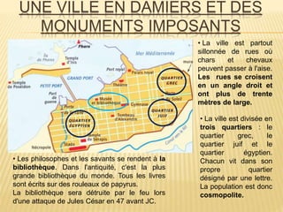 UNE VILLE EN DAMIERS ET DES
MONUMENTS IMPOSANTS
• La ville est partout
sillonnée de rues où
chars et chevaux
peuvent passer à l'aise.
Les rues se croisent
en un angle droit et
ont plus de trente
mètres de large.
• La ville est divisée en
trois quartiers : le
quartier grec, le
quartier juif et le
quartier égyptien.
Chacun vit dans son
propre quartier
désigné par une lettre.
La population est donc
cosmopolite.
• Les philosophes et les savants se rendent à la
bibliothèque. Dans l'antiquité, c'est la plus
grande bibliothèque du monde. Tous les livres
sont écrits sur des rouleaux de papyrus.
La bibliothèque sera détruite par le feu lors
d'une attaque de Jules César en 47 avant JC.
 