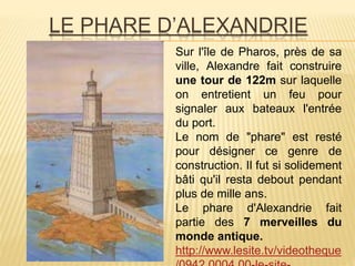 LE PHARE D’ALEXANDRIE
Sur l'île de Pharos, près de sa
ville, Alexandre fait construire
une tour de 122m sur laquelle
on entretient un feu pour
signaler aux bateaux l'entrée
du port.
Le nom de "phare" est resté
pour désigner ce genre de
construction. Il fut si solidement
bâti qu'il resta debout pendant
plus de mille ans.
Le phare d'Alexandrie fait
partie des 7 merveilles du
monde antique.
http://www.lesite.tv/videotheque
 