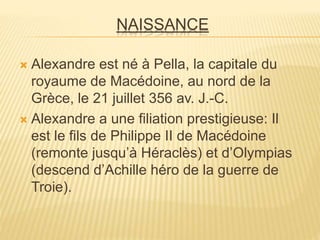NAISSANCE
 Alexandre est né à Pella, la capitale du
royaume de Macédoine, au nord de la
Grèce, le 21 juillet 356 av. J.-C.
 Alexandre a une filiation prestigieuse: Il
est le fils de Philippe II de Macédoine
(remonte jusqu’à Héraclès) et d’Olympias
(descend d’Achille héro de la guerre de
Troie).
 