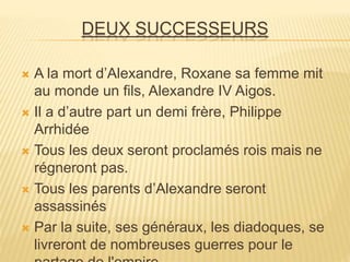 DEUX SUCCESSEURS
 A la mort d’Alexandre, Roxane sa femme mit
au monde un fils, Alexandre IV Aigos.
 Il a d’autre part un demi frère, Philippe
Arrhidée
 Tous les deux seront proclamés rois mais ne
régneront pas.
 Tous les parents d’Alexandre seront
assassinés
 Par la suite, ses généraux, les diadoques, se
livreront de nombreuses guerres pour le
 