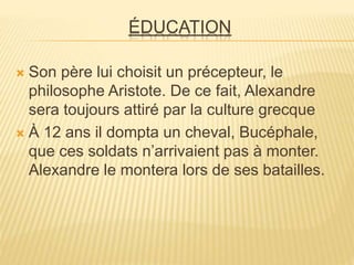 ÉDUCATION
 Son père lui choisit un précepteur, le
philosophe Aristote. De ce fait, Alexandre
sera toujours attiré par la culture grecque
 À 12 ans il dompta un cheval, Bucéphale,
que ces soldats n’arrivaient pas à monter.
Alexandre le montera lors de ses batailles.
 