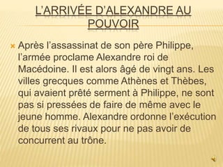 L’ARRIVÉE D’ALEXANDRE AU
POUVOIR
 Après l’assassinat de son père Philippe,
l’armée proclame Alexandre roi de
Macédoine. Il est alors âgé de vingt ans. Les
villes grecques comme Athènes et Thèbes,
qui avaient prêté serment à Philippe, ne sont
pas si pressées de faire de même avec le
jeune homme. Alexandre ordonne l’exécution
de tous ses rivaux pour ne pas avoir de
concurrent au trône.
 
