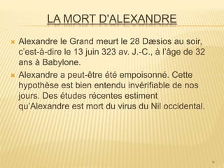 LA MORT D'ALEXANDRE
 Alexandre le Grand meurt le 28 Dæsios au soir,
c’est-à-dire le 13 juin 323 av. J.-C., à l’âge de 32
ans à Babylone.
 Alexandre a peut-être été empoisonné. Cette
hypothèse est bien entendu invérifiable de nos
jours. Des études récentes estiment
qu’Alexandre est mort du virus du Nil occidental.
 