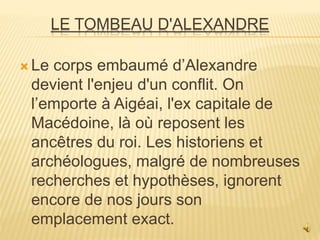 LE TOMBEAU D'ALEXANDRE
 Le corps embaumé d’Alexandre
devient l'enjeu d'un conflit. On
l’emporte à Aigéai, l'ex capitale de
Macédoine, là où reposent les
ancêtres du roi. Les historiens et
archéologues, malgré de nombreuses
recherches et hypothèses, ignorent
encore de nos jours son
emplacement exact.
 