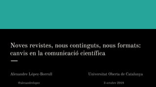 Noves revistes, nous continguts, nous formats:
canvis en la comunicació científica
Alexandre López-Borrull Universitat Oberta de Catalunya
@alexandrelopez 3 octubre 2018
 