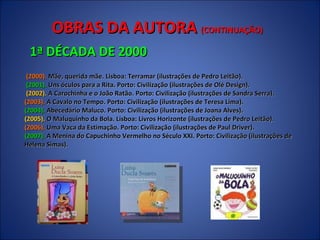 OBRAS DA AUTORA  (CONTINUAÇÃO) 1ª DÉCADA DE 2000 (2000).  Mãe, querida mãe. Lisboa: Terramar (ilustrações de Pedro Leitão).  (2001).  Uns óculos para a Rita. Porto: Civilização (ilustrações de Olé Design).  (2002).  A Carochinha e o João Ratão. Porto: Civilização (ilustrações de Sandra Serra). (2003).  A Cavalo no Tempo. Porto: Civilização (ilustrações de Teresa Lima). (2004).  Abecedário Maluco. Porto: Civilização (ilustrações de Joana Alves).   (2005).  O Maluquinho da Bola. Lisboa: Livros Horizonte (ilustrações de Pedro Leitão).  (2006).  Uma Vaca da Estimação. Porto: Civilização (ilustrações de Paul Driver).  (2007).  A Menina do Capuchinho Vermelho no Século XXI. Porto: Civilização (ilustrações de Helena Simas).  