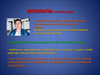 BIOGRAFIA  (CONTINUAÇÃO) Trabalha desde 1979 na Biblioteca Nacional e é colaboradora de diversos jornais e revistas. O seu primeiro livro de poesia data de 1970 e intitula-se Contrato. Dedicou-se especialmente à literatura para crianças e jovens, tendo publicado mais de meia centena de livros.  Tem escrito guiões televisivos e preparou diversos sites de internet, nomeadamente os da Presidência da República durante o mandato de Jorge Sampaio.  Colaborou na página infantil do Diário Popular e na revista Rua Sésamo. 