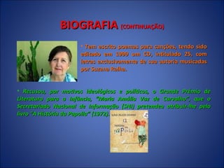 BIOGRAFIA  (CONTINUAÇÃO) Tem escrito poemas para canções, tendo sido editado em 1999 um CD, intitulado 25, com letras exclusivamente de sua autoria musicadas por Suzana Ralha.  Recusou, por motivos ideológicos e políticos, o Grande Prémio de Literatura para a Infância, “Maria Amália Vaz de Carvalho”, que o Secretariado Nacional de Informação (SNI) pretendeu atribuir-lhe pelo livro “A História da Papoila” (1972).  