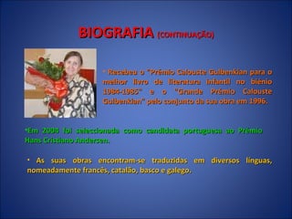 BIOGRAFIA  (CONTINUAÇÃO) Recebeu o "Prémio Calouste Gulbenkian para o melhor livro de literatura infantil no biénio 1984-1985" e o "Grande Prémio Calouste Gulbenkian" pelo conjunto da sua obra em 1996. Em 2004 foi seleccionada como candidata portuguesa ao Prémio Hans Cristiano Andersen. As suas obras encontram-se traduzidas em diversos línguas, nomeadamente francês, catalão, basco e galego.  