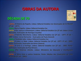 OBRAS DA AUTORA DÉCADA DE 70 (1972).  A história da Papoila. Lisboa: Editorial Estúdios Cor (ilustrações de Zé Manel)(2ª ed. - 1977).  (1973).  Maria Papoila. Lisboa: Editorial Estúdios Cor.  (1973).  O Dr. Lauro e o Dinossauro. Lisboa: Editorial Estúdios Cor (2ª ed. Lisboa: Livros Horizonte, ilustrações de Henrique Cayatte).  (1973).  O Ratinho Marinheiro. Lisboa: Editorial Estúdios Cor (2ª ed. – 1977; 3ª ed. – 1987, Lisboa: Livros Horizonte – ilustrações de Paula Amaral).  (1973).  O Soldado João. Lisboa: Editorial Estúdios Cor.  (1973).  O Gato e o Rato. Lisboa: Editorial Estúdios Cor (2ª ed. –1977; 3ª ed – 2005, Porto. Civilização, Ilustrações de Sónia Cântara).  (1973).  O Urso e a Formiga. Lisboa: Editorial Estúdios Cor (2ª ed. - 2002, Porto: Civilização, ilustrações de Paul Driver).  (1975).  Oito histórias infantis. Lisboa: Ministério da Educação e Investigação Científica.  (1976).  O Meio Galo e outras histórias. Porto: Edições Asa (ilustrações de João Machado (5ª ed. - 2001).  