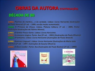 OBRAS DA AUTORA  (CONTINUAÇÃO) DÉCADA DE 80 ( 1983).  Poemas da mentira… e da verdade. Lisboa: Livros Horizonte (ilustrações de Paula Amaral) (2ª ed. – 1999, versão muito aumentada).  (1984).  A Princesa da Chuva. Lisboa, Plátano Editora; 2ª ed. – 2005, Porto: Civilização (ilustrações de Fátima Afonso).  (1985).  O Senhor Pouca Sorte. Lisboa: Livros Horizonte.  (1986).  A vassoura mágica. Porto: Asa (5ª ed. – 2001) (ilustrações de Paula Oliveira).  (1987).  O fantasma. Lisboa: Livros Horizonte (ilustrações de Paula Amaral).  (1988).  Destrava Línguas2. Lisboa: Livros Horizonte (ilustrações de Maria João Salema) (2ª ed. – 1997, ilustrações de Susana Oliveira).  (1989).  O disco voador. Porto: Asa (ilustrações de Paulo Bastos) (2ª ed. – 1990).  