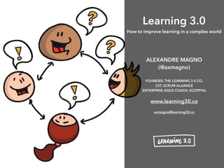 Learning 3.0
How to improve learning in a complex world
ALEXANDRE MAGNO
(@axmagno) 
FOUNDER, THE LEARNING 3.0 CO.
CST, SCRUM ALLIANCE
ENTERPRISE AGILE COACH, SCOPPHU
www.learning30.co
axmagno@learning30.co
 