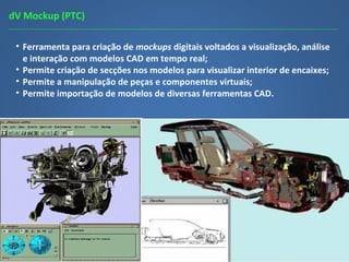 dV Mockup (PTC)
• Ferramenta para criação de mockups digitais voltados a visualização, análise
e interação com modelos CAD em tempo real;
• Permite criação de secções nos modelos para visualizar interior de encaixes;
• Permite a manipulação de peças e componentes virtuais;
• Permite importação de modelos de diversas ferramentas CAD.
 