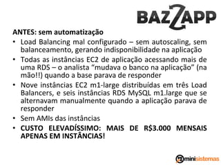 ANTES: sem automatização
• Load Balancing mal configurado – sem autoscaling, sem
balanceamento, gerando indisponibilidade na aplicação
• Todas as instâncias EC2 de aplicação acessando mais de
uma RDS – o analista “mudava o banco na aplicação” (na
mão!!) quando a base parava de responder
• Nove instâncias EC2 m1-large distribuídas em três Load
Balancers, e seis instâncias RDS MySQL m1.large que se
alternavam manualmente quando a aplicação parava de
responder
• Sem AMIs das instâncias
• CUSTO ELEVADÍSSIMO: MAIS DE R$3.000 MENSAIS
APENAS EM INSTÂNCIAS!

 