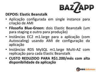 DEPOIS: Elastic Beanstalk
• Aplicação configurada em single instance para
criação de AMI
• Filosofia Blue-Green: dois Elastic Beanstalk (um
para staging e outro para produção)
• Instâncias EC2 m1.large para a aplicação (com
Autoscaling) usando AMI de configuração da
aplicação
• Instâncias RDS MySQL m1.large Multi-AZ com
replicação para cada Elastic Beanstalk
• CUSTO REDUZIDO PARA R$1.200/mês com alta
disponibilidade da aplicação

 