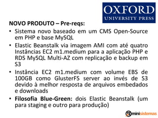 NOVO PRODUTO – Pre-reqs:
• Sistema novo baseado em um CMS Open-Source
em PHP e base MySQL
• Elastic Beanstalk via imagem AMI com até quatro
Instâncias EC2 m1.medium para a aplicação PHP e
RDS MySQL Multi-AZ com replicação e backup em
S3
• Instância EC2 m1.medium com volume EBS de
100GB como GlusterFS server ao invés de S3
devido à melhor resposta de arquivos embedados
e downloads
• Filosofia Blue-Green: dois Elastic Beanstalk (um
para staging e outro para produção)

 