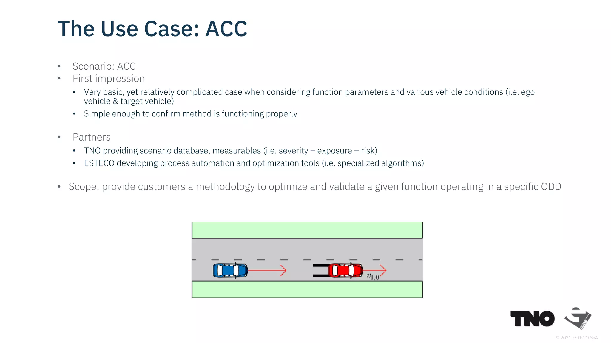 © 2021 ESTECO SpA
• Scenario: ACC
• First impression
• Very basic, yet relatively complicated case when considering function parameters and various vehicle conditions (i.e. ego
vehicle & target vehicle)
• Simple enough to confirm method is functioning properly
• Partners
• TNO providing scenario database, measurables (i.e. severity – exposure – risk)
• ESTECO developing process automation and optimization tools (i.e. specialized algorithms)
• Scope: provide customers a methodology to optimize and validate a given function operating in a specific ODD
The Use Case: ACC
 