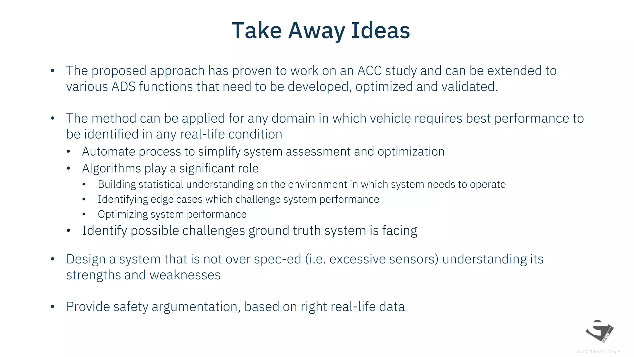 © 2021 ESTECO SpA
• The proposed approach has proven to work on an ACC study and can be extended to
various ADS functions that need to be developed, optimized and validated.
• The method can be applied for any domain in which vehicle requires best performance to
be identified in any real-life condition
• Automate process to simplify system assessment and optimization
• Algorithms play a significant role
• Building statistical understanding on the environment in which system needs to operate
• Identifying edge cases which challenge system performance
• Optimizing system performance
• Identify possible challenges ground truth system is facing
• Design a system that is not over spec-ed (i.e. excessive sensors) understanding its
strengths and weaknesses
• Provide safety argumentation, based on right real-life data
Take Away Ideas
 