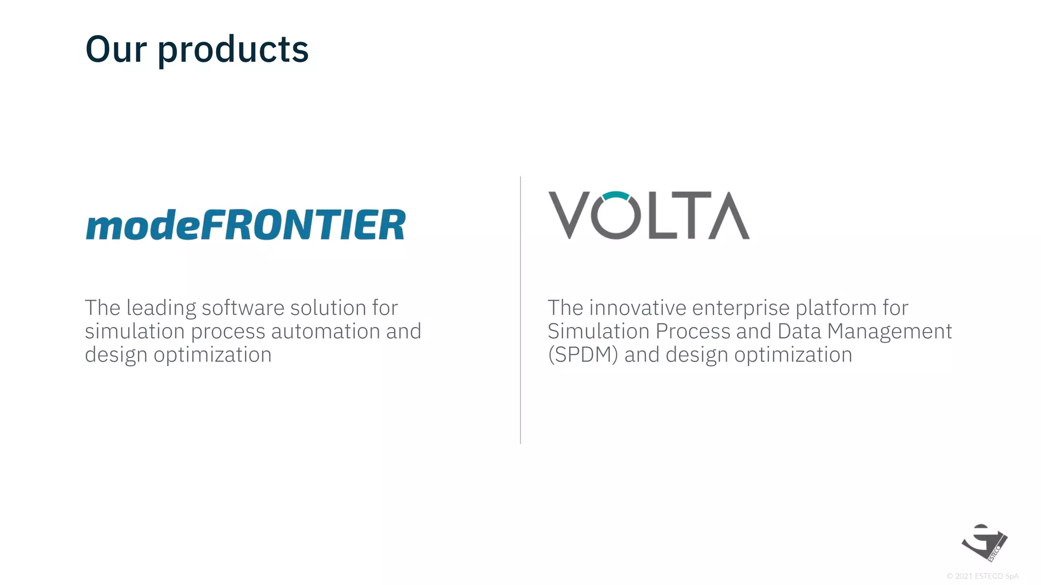 © 2021 ESTECO SpA
Our products
The leading software solution for
simulation process automation and
design optimization
The innovative enterprise platform for
Simulation Process and Data Management
(SPDM) and design optimization
 