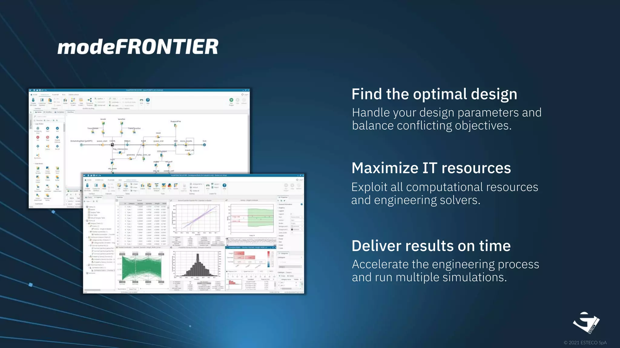 Find the optimal design
Handle your design parameters and
balance conflicting objectives.
Maximize IT resources
Exploit all computational resources
and engineering solvers.
Deliver results on time
Accelerate the engineering process
and run multiple simulations.
 