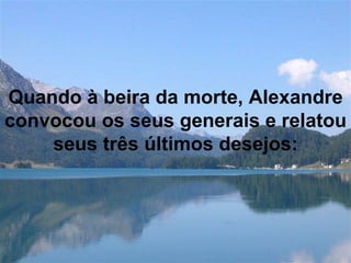 Quando à beira da morte, Alexandre convocou os seus generais e relatou seus três últimos desejos: 