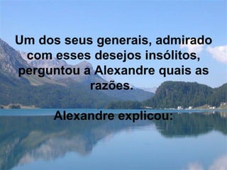 Um dos seus generais, admirado com esses desejos insólitos, perguntou a Alexandre quais as razões.    Alexandre explicou: 