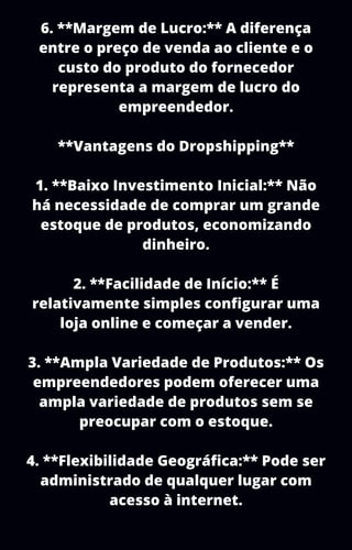 6. **Margem de Lucro:** A diferença
entre o preço de venda ao cliente e o
custo do produto do fornecedor
representa a margem de lucro do
empreendedor.
**Vantagens do Dropshipping**
1. **Baixo Investimento Inicial:** Não
há necessidade de comprar um grande
estoque de produtos, economizando
dinheiro.
2. **Facilidade de Início:** É
relativamente simples configurar uma
loja online e começar a vender.
3. **Ampla Variedade de Produtos:** Os
empreendedores podem oferecer uma
ampla variedade de produtos sem se
preocupar com o estoque.
4. **Flexibilidade Geográfica:** Pode ser
administrado de qualquer lugar com
acesso à internet.
 