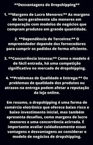 **Desvantagens do Dropshipping**
1. **Margens de Lucro Menores:** As margens
de lucro geralmente são menores em
comparação com modelos de negócios que
compram produtos em grande quantidade.
2. **Dependência de Terceiros:** O
empreendedor depende dos fornecedores
para cumprir os pedidos de forma eficiente.
3. **Concorrência Intensa:** Como o modelo é
de fácil entrada, há uma competição
significativa no mercado de dropshipping.
4. **Problemas de Qualidade e Entrega:** Os
problemas de qualidade dos produtos ou
atrasos na entrega podem afetar a reputação
da loja online.
Em resumo, o dropshipping é uma forma de
comércio eletrônico que oferece baixo risco e
baixo investimento inicial, mas também
apresenta desafios, como margens de lucro
menores e uma concorrência acirrada. É
importante avaliar cuidadosamente essas
vantagens e desvantagens ao considerar o
modelo de negócios de dropshipping.
 