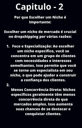 Capitulo - 2
Foco e Especialização: Ao escolher
um nicho específico, você se
concentra em um grupo de clientes
com necessidades e interesses
semelhantes. Isso permite que você
se torne um especialista em seu
nicho, o que pode ajudar a construir
a confiança dos clientes.
Menos Concorrência Direta: Nichos
específicos geralmente têm menos
concorrência direta do que
mercados amplos. Isso aumenta
suas chances de se destacar e
conquistar clientes.
Por que Escolher um Nicho é
Importante:
Escolher um nicho de mercado é crucial
no dropshipping por várias razões:
1.
2.
 