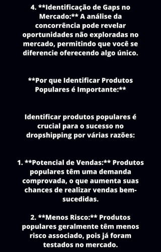 4. **Identificação de Gaps no
Mercado:** A análise da
concorrência pode revelar
oportunidades não exploradas no
mercado, permitindo que você se
diferencie oferecendo algo único.
**Por que Identificar Produtos
Populares é Importante:**
Identificar produtos populares é
crucial para o sucesso no
dropshipping por várias razões:
1. **Potencial de Vendas:** Produtos
populares têm uma demanda
comprovada, o que aumenta suas
chances de realizar vendas bem-
sucedidas.
2. **Menos Risco:** Produtos
populares geralmente têm menos
risco associado, pois já foram
testados no mercado.
 