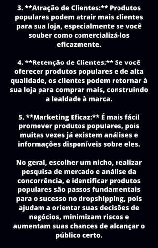 3. **Atração de Clientes:** Produtos
populares podem atrair mais clientes
para sua loja, especialmente se você
souber como comercializá-los
eficazmente.
4. **Retenção de Clientes:** Se você
oferecer produtos populares e de alta
qualidade, os clientes podem retornar à
sua loja para comprar mais, construindo
a lealdade à marca.
5. **Marketing Eficaz:** É mais fácil
promover produtos populares, pois
muitas vezes já existem análises e
informações disponíveis sobre eles.
No geral, escolher um nicho, realizar
pesquisa de mercado e análise da
concorrência, e identificar produtos
populares são passos fundamentais
para o sucesso no dropshipping, pois
ajudam a orientar suas decisões de
negócios, minimizam riscos e
aumentam suas chances de alcançar o
público certo.
 