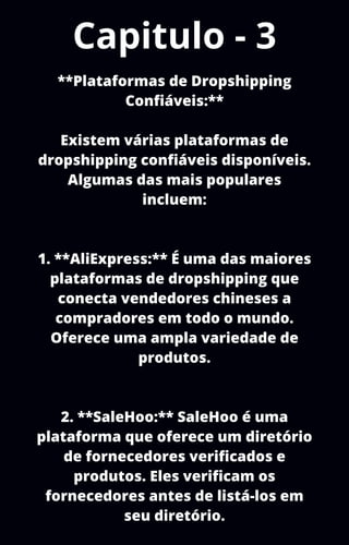 Capitulo - 3
**Plataformas de Dropshipping
Confiáveis:**
Existem várias plataformas de
dropshipping confiáveis disponíveis.
Algumas das mais populares
incluem:
1. **AliExpress:** É uma das maiores
plataformas de dropshipping que
conecta vendedores chineses a
compradores em todo o mundo.
Oferece uma ampla variedade de
produtos.
2. **SaleHoo:** SaleHoo é uma
plataforma que oferece um diretório
de fornecedores verificados e
produtos. Eles verificam os
fornecedores antes de listá-los em
seu diretório.
 