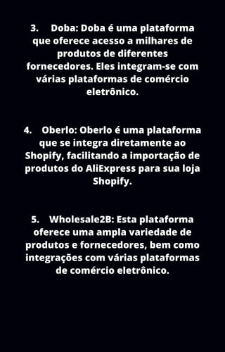 3. Doba: Doba é uma plataforma
que oferece acesso a milhares de
produtos de diferentes
fornecedores. Eles integram-se com
várias plataformas de comércio
eletrônico.
4. Oberlo: Oberlo é uma plataforma
que se integra diretamente ao
Shopify, facilitando a importação de
produtos do AliExpress para sua loja
Shopify.
5. Wholesale2B: Esta plataforma
oferece uma ampla variedade de
produtos e fornecedores, bem como
integrações com várias plataformas
de comércio eletrônico.
 