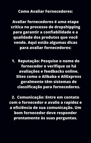 Como Avaliar Fornecedores:
Avaliar fornecedores é uma etapa
crítica no processo de dropshipping
para garantir a confiabilidade e a
qualidade dos produtos que você
vende. Aqui estão algumas dicas
para avaliar fornecedores:
Reputação: Pesquise o nome do
fornecedor e verifique se há
avaliações e feedbacks online.
Sites como o Alibaba e AliExpress
geralmente têm sistemas de
classificação para fornecedores.
1.
2. Comunicação: Entre em contato
com o fornecedor e avalie a rapidez e
a eficiência de sua comunicação. Um
bom fornecedor deve responder
prontamente às suas perguntas.
 