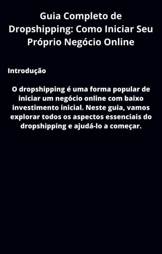 Guia Completo de
Dropshipping: Como Iniciar Seu
Próprio Negócio Online
Introdução
O dropshipping é uma forma popular de
iniciar um negócio online com baixo
investimento inicial. Neste guia, vamos
explorar todos os aspectos essenciais do
dropshipping e ajudá-lo a começar.
 