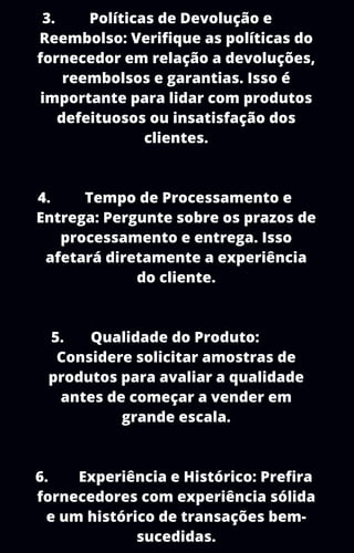 3. Políticas de Devolução e
Reembolso: Verifique as políticas do
fornecedor em relação a devoluções,
reembolsos e garantias. Isso é
importante para lidar com produtos
defeituosos ou insatisfação dos
clientes.
4. Tempo de Processamento e
Entrega: Pergunte sobre os prazos de
processamento e entrega. Isso
afetará diretamente a experiência
do cliente.
5. Qualidade do Produto:
Considere solicitar amostras de
produtos para avaliar a qualidade
antes de começar a vender em
grande escala.
6. Experiência e Histórico: Prefira
fornecedores com experiência sólida
e um histórico de transações bem-
sucedidas.
 
