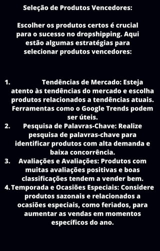Seleção de Produtos Vencedores:
Escolher os produtos certos é crucial
para o sucesso no dropshipping. Aqui
estão algumas estratégias para
selecionar produtos vencedores:
Tendências de Mercado: Esteja
atento às tendências do mercado e escolha
produtos relacionados a tendências atuais.
Ferramentas como o Google Trends podem
ser úteis.
Pesquisa de Palavras-Chave: Realize
pesquisa de palavras-chave para
identificar produtos com alta demanda e
baixa concorrência.
Avaliações e Avaliações: Produtos com
muitas avaliações positivas e boas
classificações tendem a vender bem.
Temporada e Ocasiões Especiais: Considere
produtos sazonais e relacionados a
ocasiões especiais, como feriados, para
aumentar as vendas em momentos
específicos do ano.
1.
2.
3.
4.
 
